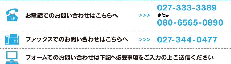 お電話でのお問い合せは：027-333-3389または080-6565-0890、ファックスでのお問い合わせは：027-344-0477、フォームでのお問い合せは下記へ必要事項をご入力の上ご送信ください